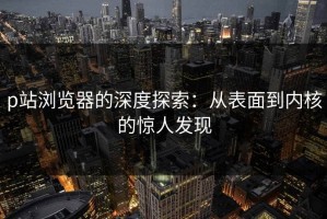 p站浏览器的深度探索：从表面到内核的惊人发现