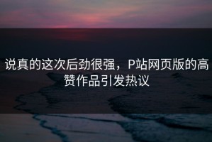 说真的这次后劲很强，P站网页版的高赞作品引发热议