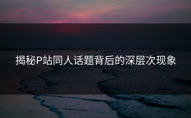 揭秘P站同人话题背后的深层次现象 揭秘P站同人话题背后的深层次现象