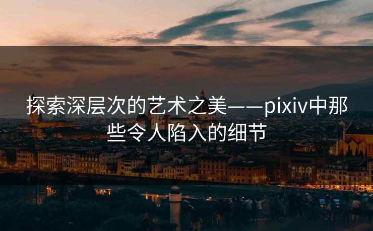 探索深层次的艺术之美——pixiv中那些令人陷入的细节 探索深层次的艺术之美——pixiv中那些令人陷入的细节