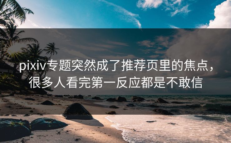 pixiv专题突然成了推荐页里的焦点，很多人看完第一反应都是不敢信