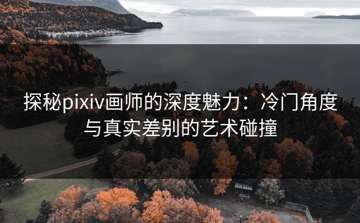 探秘pixiv画师的深度魅力：冷门角度与真实差别的艺术碰撞