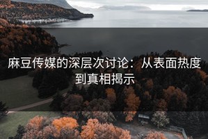 麻豆传媒的深层次讨论：从表面热度到真相揭示