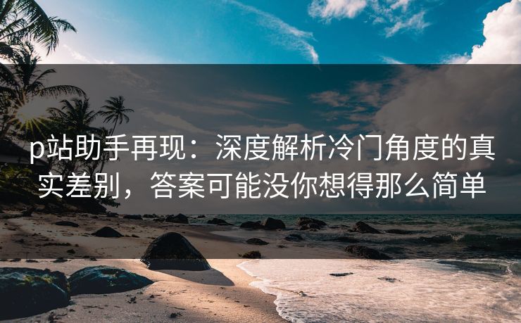 p站助手再现：深度解析冷门角度的真实差别，答案可能没你想得那么简单