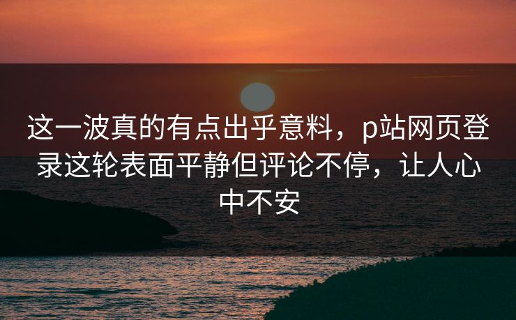 这一波真的有点出乎意料，p站网页登录这轮表面平静但评论不停，让人心中不安