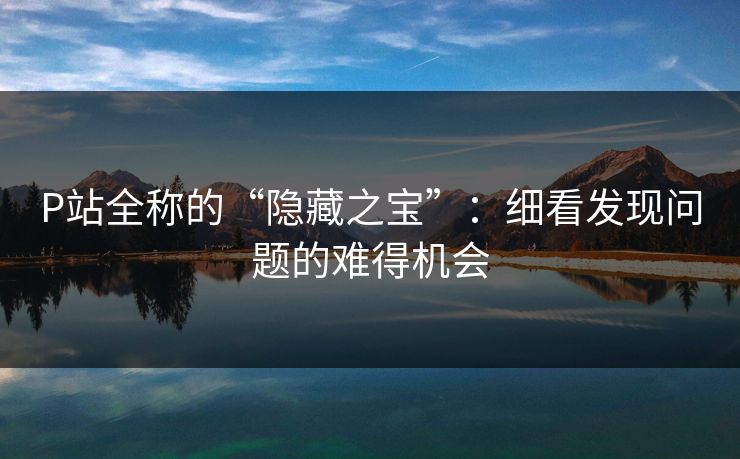 P站全称的“隐藏之宝”：细看发现问题的难得机会