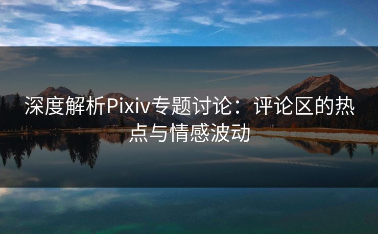 深度解析Pixiv专题讨论：评论区的热点与情感波动