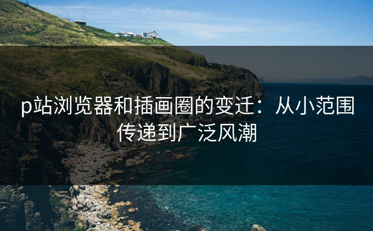 p站浏览器和插画圈的变迁:从小范围传递到广泛风潮 p站浏览器和插画圈的变迁:从小范围传递到广泛风潮